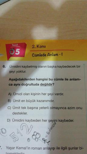 Test
05
6. Ümidini kaybetmiş olanın başka kaybedecek bir
şeyi yoktur.
2. Konu
Cümlede Anlam-l
Aşağıdakilerden hangisi bu cümle ile anlam-
ca aynı doğrultuda değildir?
A) Ümidi olan kişinin her şeyi vardır.
B) Ümit en büyük kazanımdır.
C) Ümit tek başına ye