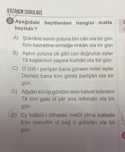 KAZANIM SORULARI
3 Aşağıdaki beyitlerden hangisi matla
beytidir?
A) Şükrâne senin yoluna bin cân ola bir gün
Kim hazretine ermeğe imkân ola bir gün
B) Aşkın yoluna ok gibi can doğruluk eyler
Tâ kaşlarının yayına kurbân ola bir gün
O zülf-i perîşan bana görsen neler eyler
Demez bana kim gönlü perîşân ola bir
gün
C)
D) Ağyârı sürüp gönlüm evin halvet edindim
Tâ kim gele ol yâr ana mihmân ola bir
gün
E) Ey bülbül-i dilhaste melûl olma kafeste
Kim menzilin ol bağ ü gülistân ola bir
gün
E