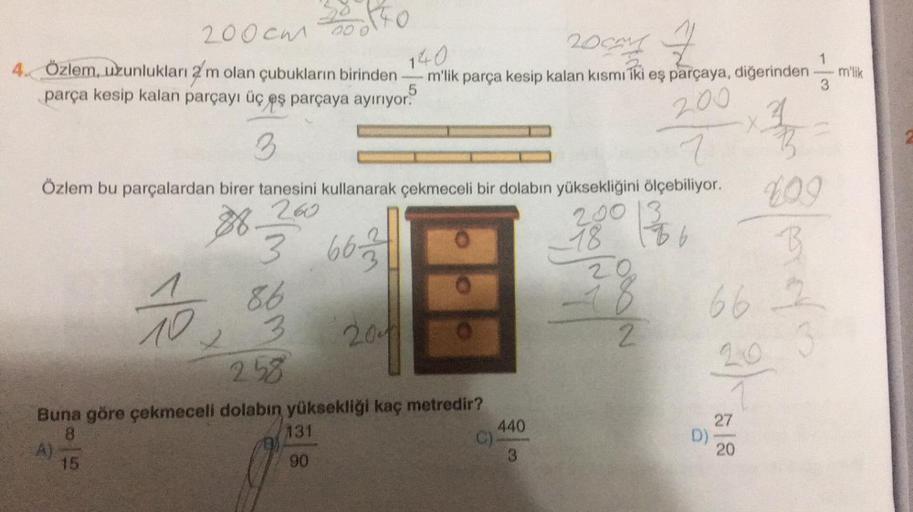 200cm
4. Özlem, uzunlukları 2 m olan çubukların birinden
parça kesip kalan parçayı üç eş parçaya ayırıyor.
A)
6140
15
10.
00 0
3
Özlem bu parçalardan birer tanesini kullanarak çekmeceli bir dolabın yüksekliğini ölçebiliyor.
260
200 1366
28
18
3 663
86
3
2.