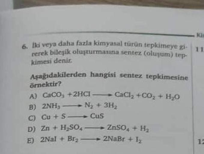 Ki
6. Iki veya daha fazla kimyasal türün tepkimeye gi- 11.
rerek bileşik oluşturmasına sentez (oluşum) tep-
kimesi denir.
Aşağıdakilerden hangisi sentez tepkimesine
örnektir?
A) CaCO₂ + 2HCI
B) 2NH₂-
C) Cu+S-
D) Zn + H₂SO,
E) 2Nal + Br₂
CaCl₂ +CO₂ + H₂O
N₂