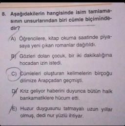 8. Aşağıdakilerin hangisinde isim tamlama-
sının unsurlarından biri cümle biçiminde-
dir?
A) Öğrencilere, kitap okuma saatinde piya-
saya yeni çıkan romanlar dağıtıldı.
B) Gözleri dolan çocuk, bir iki dakikalığına
hocadan izin istedi.
C) Cümleleri oluşturan kelimelerin birçoğu
dilimize Arapçadan geçmişti.
Kriz geliyor haberini duyunca bütün halk
bankamatiklere hücum etti.
/E) Huzur duygusunu tatmayalı uzun yıllar
olmuş, dedi nur yüzlü ihtiyar.