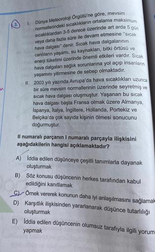 W
3.
1.
Dünya Meteoroloji Örgütü'ne göre, mevsim
normallerindeki sıcaklıkların ortalama maksimum
sıcaklıklardan 3-5 derece üzerinde art arda 5 gün
veya daha fazla süre ile devam etmesine "sıcak
hava dalgası" denir. Sıcak hava dalgalarının
canlıların yaşamı