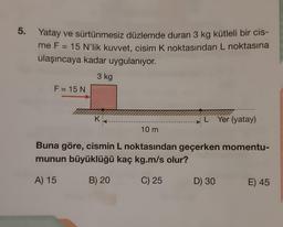 5. Yatay ve sürtünmesiz düzlemde duran 3 kg kütleli bir cis-
me F = 15 N'lik kuvvet, cisim K noktasından L noktasına
ulaşıncaya kadar uygulanıyor.
3 kg
F = 15 N
K
10 m
L Yer (yatay)
Buna göre, cismin L noktasından geçerken momentu-
munun büyüklüğü kaç kg.m/s olur?
A) 15
B) 20
C) 25
D) 30
E) 45