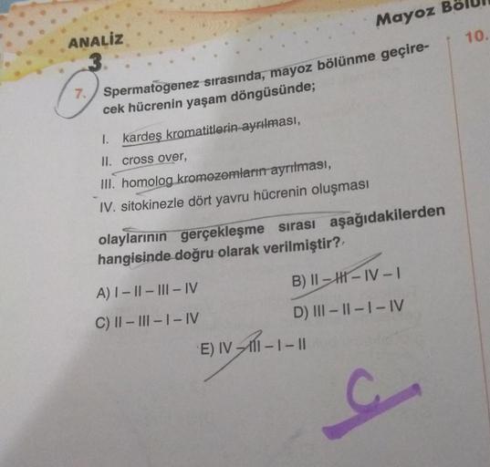 ANALIZ
Mayoz
7. Spermatogenez sırasında, mayoz bölünme geçire-
cek hücrenin yaşam döngüsünde;
I. kardeş kromatitlerin ayrılması,
II. cross over,
III. homolog kromozomların ayrılması,
IV. sitokinezle dört yavru hücrenin oluşması
olaylarının gerçekleşme sıra