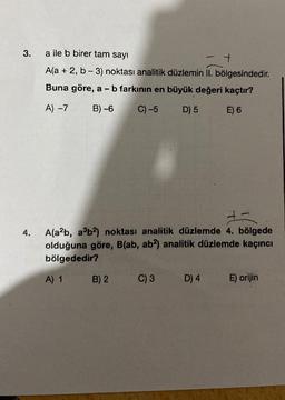 3.
4.
a ile b birer tam sayı
+
A(a + 2, b-3) noktası analitik düzlemin II. bölgesindedir.
Buna göre, a - b farkının en büyük değeri kaçtır?
A) -7
B)-6
C) -5
D) 5
E) 6
+=
A(a²b, a³b²) noktası analitik düzlemde 4. bölgede
olduğuna göre, B(ab, ab2) analitik düzlemde kaçıncı
bölgededir?
A) 1 B) 2
C) 3 D) 4
E) orijin