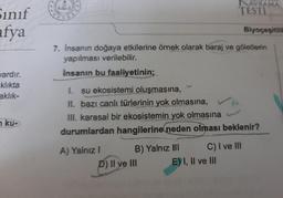 Sinif
afya
vardır.
klıkta
aklık-
ku-
44
7. İnsanın doğaya etkilerine örnek olarak baraj ve göletlerin
yapılması verilebilir.
Insanın bu faaliyetinin;
A) Yalnız I
I. su ekosistemi oluşmasına,
H. bazı canlı türlerinin yok olmasına,
III. karasal bir ekosistemin yok olmasına
durumlardan hangilerine neden olması beklenir?
B) Yalnız III
NAVRAMA
TESTI
P) II ve III
Biyoçeşitlili
C) I ve III
E) I, II ve III