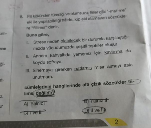 um-
zne
ği-
at-
Z.
ur
5. Fiil kökünden türediği ve olumsuzu, fiiller gibi "-ma/-me"
eki ile yapılabildiği hâlde, kip eki alamayan sözcükle-
re "fiilimsi" denir.
Buna göre,
I. Strese neden olabilecek bir durumla karşılaştığı-
mızda vücudumuzda çeşitli tepki