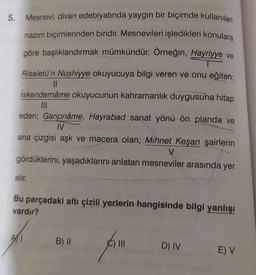 5. Mesnevi, divan edebiyatında yaygın bir biçimde kullanılan
nazım biçimlerinden biridir. Mesnevileri işledikleri konulara
göre başlıklandırmak mümkündür. Örneğin, Hayriyye ve
Risaletü'n Nushiyye okuyucuya bilgi veren ve onu eğiten;
||
İskendernâme okuyucunun kahramanlık duygusuna hitap
|||
eden; Garipnâme, Hayrabad sanat yönü ön planda ve
IV
ana çizgisi aşk ve macera olan; Mihnet Keşan şairlerin
V
gördüklerini, yaşadıklarını anlatan mesneviler arasında yer
alır.
Bu parçadaki altı çizili yerlerin hangisinde bilgi yanlışı
vardır?
AT
B) II
) III
D) IV
E) V