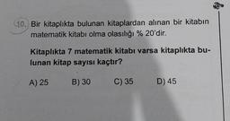 (10.) Bir kitaplıkta bulunan kitaplardan alınan bir kitabın
matematik kitabı olma olasılığı % 20'dir.
Kitaplıkta 7 matematik kitabı varsa kitaplıkta bu-
lunan kitap sayısı kaçtır?
A) 25
B) 30
C) 35
D) 45