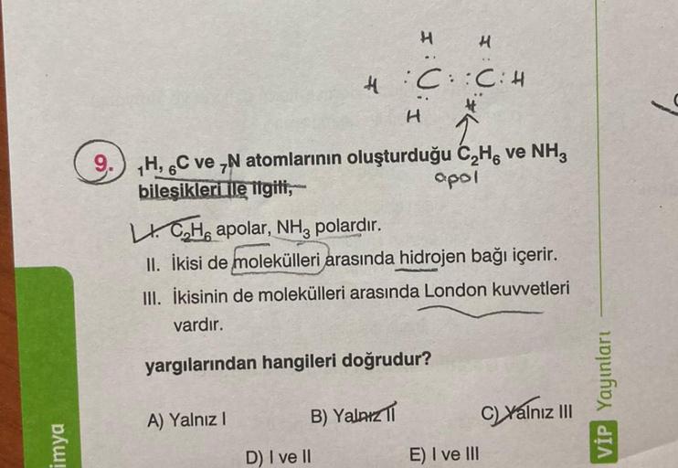 imya
4:C::C: H
H
9. H, C ve N atomlarının oluşturduğu C₂H, ve NH3
bileşikleri ile ilgili,
apol
A) Yalnız I
H
LICH apolar, NH3 polardır.
II. İkisi de molekülleri arasında hidrojen bağı içerir.
III. İkisinin de molekülleri arasında London kuvvetleri
vardır.