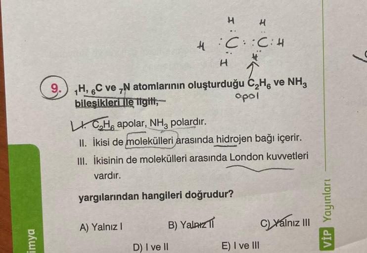 imya
4:C::C: H
H
9. H, C ve N atomlarının oluşturduğu C₂H, ve NH3
bileşikleri ile ilgili,
apol
A) Yalnız I
H
LICH apolar, NH3 polardır.
II. İkisi de molekülleri arasında hidrojen bağı içerir.
III. İkisinin de molekülleri arasında London kuvvetleri
vardır.
