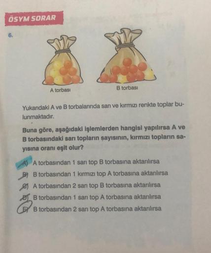 ÖSYM SORAR
6.
A torbası
B torbası
Yukarıdaki A ve B torbalarında sarı ve kırmızı renkte toplar bu-
lunmaktadır.
Buna göre, aşağıdaki işlemlerden hangisi yapılırsa A ve
B torbasındaki sarı topların sayısının, kırmızı topların sa-
yısına oranı eşit olur?
A t