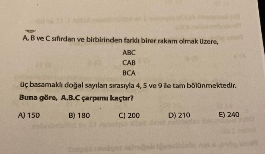 A, B ve C sıfırdan ve birbirinden farklı birer rakam olmak üzere,
ABC
CAB
BCA
üç basamaklı doğal sayıları sırasıyla 4, 5 ve 9 ile tam bölünmektedir.
Buna göre, A.B.C çarpımı kaçtır?
B) 180
A) 150
C) 200
ve dice
D) 210
E) 240