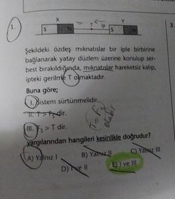 S
X
S
Şekildeki özdeş mıknatıslar bir iple birbirine
bağlanarak yatay düzlem üzerine konulup ser-
best bırakıldığında, mıknatıslar hareketsiz kalıp,
ipteki gerilme T olmaktadır.
Buna göre;
1. Sis
1. Sistem sürtünmelidir.
T.T>fsdir.
III. Fs > T dir.
yargılarından hangileri kesinlikle doğrudur?
(A) Yalnız I
B) Yalnız II
D) ve ll
C) Yahuz III
E) I ve III
3.