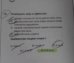 19.
Paramesyum, amip ve öglena için;
belirgin ve kararlı bir hücre şekline sahip olma,
11. sitoplazmalarından daha düşük derişime sahip
ortamlarda yaşayabilme,
III. karanlık ortamlarda büyük besinleri endositozla
hüsre içine alma,
V. ikiye bölünerek çoğalma
özelliklerinden hangileri ortaktır?
A) Yalnız T
D) I, ILve TV
B) I ve II
C) II ve
E) II, III ve IV