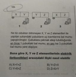 X
1
Y
2
A) X>Y>Z
C) Y>X>Z
Z
X
3
Ne tür oldukları bilinmeyen X, Y ve Z elementleri ile
yapılan yukarıdaki çubukların uç kısımlarına bal mumu
yapıştırılmıştır. Çubuklara çakmak ateşi tutulduğunda
en önce 1.çubuktaki bal mumu, en geç ise 3.çubuktaki
bal mumu yere düşüyor.
Z
Buna göre X, Y ve Z elementlerinin elektrik
iletkenlikleri arasındaki ilişki nasıl olabilir
B) Y>Z>X
D) Z>X>Y
* 100 *