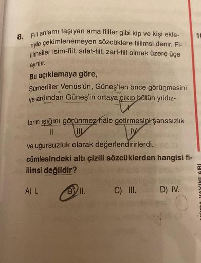 8. Fiil anlamı taşıyan ama fiiller gibi kip ve kişi ekle-
riyle çekimlenemeyen sözcüklere fiilimsi denir. Fi-
ilimsiler isim-fiil, sifat-fiil, zarf-fiil olmak üzere üçe
ayrılır.
Bu açıklamaya göre,
Sümerliler Venüs'ün, Güneş'ten önce görünmesini
ve ardında