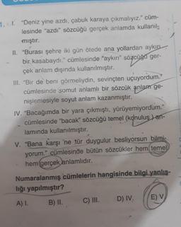 1. . "Deniz yine azdı, çabuk karaya çıkmalıyız." cüm-
lesinde "azdı" sözcüğü gerçek anlamda kullanil
mıştır.
II. "Burası şehre iki gün ötede ana yollardan aykırı
özcüğü
bir kasabaydı." cümlesinde "aykırı" sözcüğü ger-
çek anlam dışında kullanılmıştır.
III. "Bir de beni görmeliydin, sevinçten uçuyordum."
cümlesinde somut anlamlı bir sözcük anlam ge-
nişlemesiyle soyut anlam kazanmıştır.
IV. "Bacağımda bir yara çıkmıştı, yürüyemiyordum."
cümlesinde "bacak" sözcüğü temel (konuluş) an-
lamında kullanılmıştır.
V. "Bana karşı 'ne tür duygulur besliyorsun bilmi-
yorum." cümlesinde bütün sözcükler hem temel
hem gerçek anlamlıdır.
Numaralanmış cümlelerin hangisinde bilgi yanlış-
lığı yapılmıştır?
A) I.
B) II.
C) III.
D) IV.
E) V