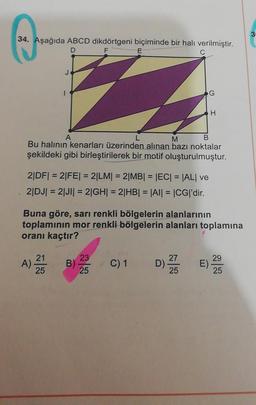 34. Aşağıda ABCD dikdörtgeni biçiminde bir halı verilmiştir.
D
F
E
A
M
B
Bu halının kenarları üzerinden alınan bazı noktalar
şekildeki gibi birleştirilerek bir motif oluşturulmuştur.
2|DF| = 2|FE| = 2|LM| = 2|MB| = |EC| = |AL| ve
2|DJ| = 2|JI| = 2|GH| = 2|HB| = |AI| = |CG|'dir.
A)
Buna göre, sarı renkli bölgelerin alanlarının
toplamının mor renkli bölgelerin alanları toplamına
oranı kaçtır?
21
25
B)
23
25
G
C) 1
D)
H
27
25
29
E).
25
3