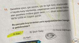 11. Genellikle içkiyi, içki zevkini, içki ile ilgili türlü düşüncele-
ri hayata karşı kayıtsızlığı, yaşamaktan zevk almayı konu
alan gazellere rindâne gazel denir. ----, divan edebiyatın-
da bu yolda en başarılı şairdir.
Bu parçada boş bırakılan yere aşağıdakilerden hangi-
si getirilmelidir?
A) Bâkî
B) Şeyh Galip
D) Nef'i
pankası
C) Hoca Dehhani
E Nabi
160