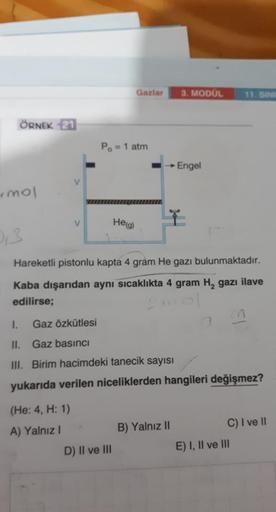 ÖRNEK 21
mol
0₁3
V
V
Gaz Özkütlesi
(He: 4, H: 1)
A) Yalnız I
Po = 1 atm
Gazlar
He(g)
D) II ve III
Hareketli pistonlu kapta 4 gram He gazı bulunmaktadır.
Kaba dışarıdan aynı sıcaklıkta 4 gram H₂ gazı ilave
edilirse;
3. MODÜL
→ Engel
1.
II. Gaz basıncı
III.