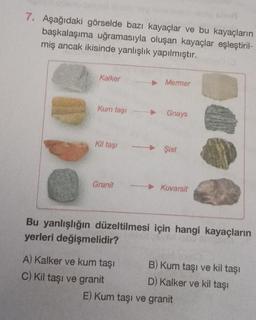 7. Aşağıdaki görselde bazı kayaçlar ve bu kayaçların
başkalaşıma uğramasıyla oluşan kayaçlar eşleştiril-
miş ancak ikisinde yanlışlık yapılmıştır.
Kalker
Kum taşı
Kil taşı
Granit
▸ Mermer
A) Kalker ve kum taşı
C) Kil taşı ve granit
Gnays
Şist
Kuvarsit
Bu yanlışlığın düzeltilmesi için hangi kayaçların
yerleri değişmelidir?
B) Kum taşı ve kil taşı
D) Kalker ve kil taşı
E) Kum taşı ve granit