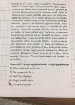 Realizmde en önemli özellik "gerçeklik"tir. Olağanüstülük,
tesadüfi durumlar, hayali unsurlar, mucize vb. şeyler realizm-
de yer almaz. Realizmde dış gerçeklik kadar iç gerçeklik de
önemlidir. Realizmde pozitivizmin bir koşulu olarak gözlem ve
belgelere önem verilir. Gerçeğe ulaşmanın yolu gözlemden
geçtiği için realistler, yer ve kişileri gerçeklerden ayırmadan
yazmışlardır. Gözlem adeta kılı kırk yararcasına yapılmıştır.
Realistler, toplumun her kesiminde yaşanan olayları, insan-
ları, meseleleri, durumları ön yargısız bir şekilde dile getir-
mişlerdir. Realist bir romanda köylü de burjuvazi de saray
da kulübe de tasvir edilebilmiştir. Realizmde neden-sonuç
ilişkisi bilimsel anlamda yer alır. Tesadüfi ve şaşırtıcı unsur-
lara rastlanılmaz. Realist eserlerde eğitme amacı güdülmez..
Yaşanılanlar nesnel bir şekilde aktarılır. Realist sanatçılar,
bilim adamlarını örnek aldıkları için eserlerde kişiliklerini giz-
leyip tarafsız bir tutum sergilerler. İnsanı adeta bir bilim adamı
nesnelliğiyle iyi-kötü, güzel-çirkin vb. özellikleriyle olduğu gibi
yansıtırlar. Realizmde "Sanat, sanat içindir." anlayışı benim-
senmiştir. Bu akımın Türk edebiyatındaki temsilcilerinden biri
de "----"dir.
Yukarıdaki boşluğa aşağıdakilerden hangisi getirilemez?
A) Recaziade Mahmut Ekrem
B) Samipaşazade Sezai
C) Halit Ziya Uşaklıgil
D) Reşat Nuri Güntekin
Cenap Şahabettin