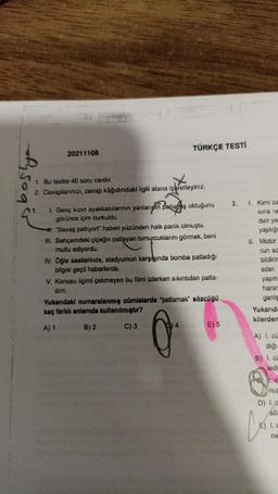 20211108
1. Bu testte 40 soru vardır.
2. Cevaplanınızı, cevap kâğıdındaki ilgili alana
TÜRKÇE TESTİ
işaretleyi
işaretleyiniz.
1.
L. Genç kızın ayakkabılarının yanların patlamış olduğunu
görünce içim burkuldu.
#"Savaş patlıyor!" haberi yüzünden halk panik olmuştu.
III. Bahçemdeki çiçeğin patlayan tomurcuklarını görmek, beni
mutlu ediyordu.
IV. Öğle saatlerinde, stadyumun karşısında bomba patladığı
bilgisi geçti haberlerde.
V. Konusu ilgimi çekmeyen bu filmi izlerken sıkıntıdan patla-
dim.
Yukarıdaki numaralanmış cümlelerde "patlamak" sözcüğü
kaç farklı anlamda kullanılmıştır?
A) 1
B) 2
C) 3
4
E) 5
3.
1. Kimi za
sina ra
dair ya
yaptığı
II. Motor
run sa
bildirin
eder.
yapm
harar
geniş
Yukarıda
kilerdem
A) I. cu
diği
B) 1. cu
ledi
1. c
nuc
D) I. a
Söz
e) I.c
ne