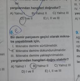 miri
z III
far.
yargılarından
A) Yalnız k
hangileri doğrudur?
BYalnız II C) Yalnız III
E) I, II ve III
D) Ive II
6. E
Bir demir parçasını geçici olarak mıkna-
tis yapabilmek için,
I. Mıknatıs demire sürtülmelidir.
11. Mıknatıs demire dokundurulmalıdır.
III. Mıknatis demire yaklaştırılmalıdır.
yargılarından hangileri doğru olabilir?
A) Yalnız I B) Yalnız II C) Yalnız III
D) I ve II
E) I, II ve III
III. Y
IV. V
yarg
A) Y
9.
Ağ
ve
uyg
Bu
me
le
A