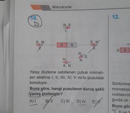 10.
SA
SN
Mıknatıslar
NS
SN
|||
S
N
IV
SN
Yatay düzleme sabitlenen çubuk mıknatı-
sin etrafına I, II, III, IV, V no'lu pusulalar
konuluyor.
SN
Buna göre, hangi pusulanın duruş şekli
yanlış çizilmiştir?
A) I
BY II
C) III, D) IV
E) V
12.
X S
Sürtünme
mıknatısla
noktasınd
ğında ok
Buna gör
1. X ve Y