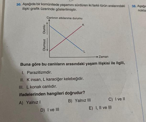 36. Aşağıda bir komünitede yaşamını sürdüren iki farklı türün aralarındaki
ilişki grafik üzerinde gösterilmiştir.
Olumlu
Olumsuz
Canlının etkilenme durumu
K
Zaman
Buna göre bu canlıların arasındaki yaşam ilişkisi ile ilgili,
I. Parazitizmdir.
II. K insan,