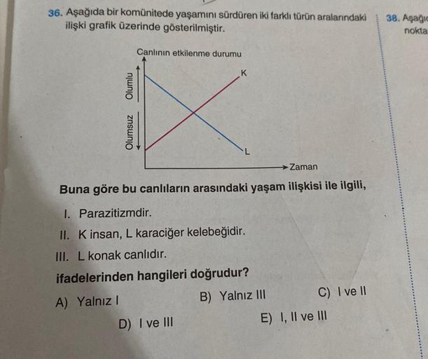 36. Aşağıda bir komünitede yaşamını sürdüren iki farklı türün aralarındaki
ilişki grafik üzerinde gösterilmiştir.
Olumlu
Olumsuz
Canlının etkilenme durumu
K
Zaman
Buna göre bu canlıların arasındaki yaşam ilişkisi ile ilgili,
I. Parazitizmdir.
II. K insan, 