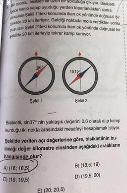 Bir sporcu, bisikleti ile uzun bir yolculuğa çıkıyor. Bisikletli
gece kamp yapıp uyuduğu yerden toparlandıktan sonra
pusulası Şekil 1'deki konumda iken ok yönünde doğrusal bir
şekilde 20 km ilerliyor. Geldiği noktada mola verdikten sonra
pusulası Şekil 2'deki konumda iken ok yönünde doğrusal bir
şekilde 30 km ilerleyip tekrar kamp kuruyor.
*********
66°
Şekil 1
A) (18; 18,5)
C) (19; 19,5)
151%
Bisikletli, sin37° nin yaklaşık değerini 0,6 olarak alıp kamp
kurduğu iki nokta arasındaki mesafeyi hesaplamak istiyor.
Şekil 2
Şekilde verilen açı değerlerine göre, bisikletlinin bu-
lacağı değer kilometre cinsinden aşağıdaki aralıkların
hangisinde olur?
E) (20; 20,5)
B) (18,5; 19)
D) (19,5; 20)