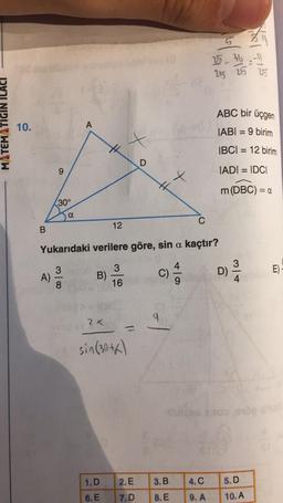 MATEMATIGIN
10.
B
9
A)
30°
00|w
a
8
A
2 X
12
t
1. D
6. E
Yukarıdaki verilere göre, sin a kaçtır?
3
3
B)
16
sin (30+)
D
2. E
7.D
H
C)
9
3. B
8. E
C
·lo
4. C
9. A
16/
25-36=-11
25 25 25
ABC bir üçgen
IABI= 9 birim
IBCI= 12 birim
IADI = IDCI
m (DBC) = a
D)
314
5. D
10. A
E)