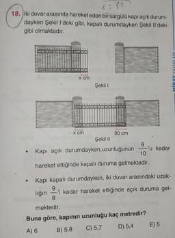 X = 11
18. iki duvar arasında hareket eden bir sürgülü kapı açık durum-
dayken Şekil l'deki gibi, kapalı durumdayken Şekil Il'deki
gibi olmaktadır.
x cm
●
S
Lo
H
x cm
Şekil 1
OL
90 cm
Şekil II
• Kapı açık durumdayken, uzunluğunun
hareket ettiğinde kapalı duruma gelmektedir.
Kapı kapalı durumdayken, iki duvar arasındaki uzak-
9
lığın -'i kadar hareket ettiğinde açık duruma gel-
8
9
10
mektedir.
Buna göre, kapının uzunluğu kaç metredir?
A) 6
B) 5,8
C) 5,7
D) 5,4
-'u kadar
E) 5
MİRAY YAYINLARI