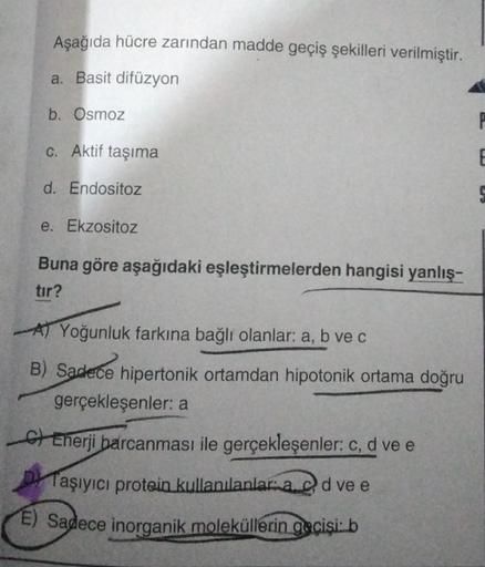 Aşağıda hücre zarından madde geçiş şekilleri verilmiştir.
a. Basit difüzyon
b. Osmoz
c. Aktif taşıma
d. Endositoz
e. Ekzositoz
Buna göre aşağıdaki eşleştirmelerden hangisi yanlış-
tır?
A Yoğunluk farkına bağlı olanlar: a, b ve c
B) Sadece hipertonik ortamd