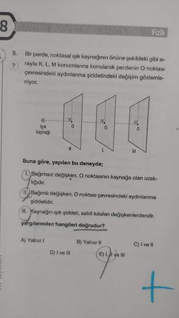 8
5.
Bir perde, noktasal ışık kaynağının önüne şekildeki gibi si-
rayla K, L, M konumlarına konularak perdenin O noktası
çevresindeki aydınlanma şiddetindeki değişim gözlemle-
niyor.
Işık
kaynağı
Buna göre, yapılan bu deneyde;
1. Bağımsız değişken, O noktasının kaynağa olan uzak-
lığıdır.
A) Yalnız I
Fizik
44
0
M
II. Bağımlı değişken, O noktası çevresindeki aydınlanma
şiddetidir.
III. Kaynağın ışık şiddeti, sabit tutulan değişkenlerdendir.
yargılarından hangileri doğrudur?
D) I ve III
B) Yalnız II
E) I, II ve III
C) I ve II
+