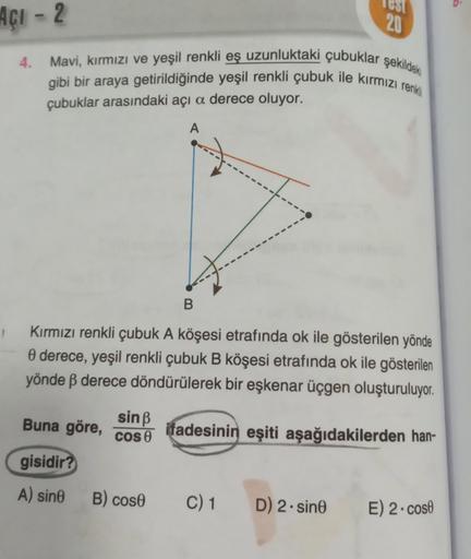 Açı-2
4.
Mavi, kırmızı ve yeşil renkli eş uzunluktaki çubuklar şekildek
gibi bir araya getirildiğinde yeşil renkli çubuk ile kırmızı renkli
çubuklar arasındaki açı a derece oluyor.
A
B
Kırmızı renkli çubuk A köşesi etrafında ok ile gösterilen yönde
0 derec