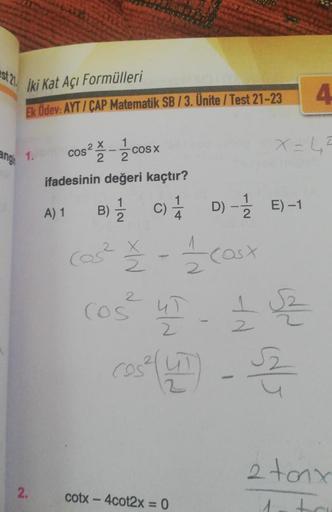 İki Kat Açı Formülleri
Ek Ödev: AYT/CAP Matematik SB / 3. Ünite / Test 21-23
ng 1.
2.
1
2
ifadesinin değeri kaçtır?
A) 1
cos² cosx
X
B) C)
Cos²
4
22 - 11/20 (asx
COŚ
cotx – 4cot2x = 0
D)
D)-1/E)-1
Cos² UT - £2
2
X=45
4
2 tonx
1.