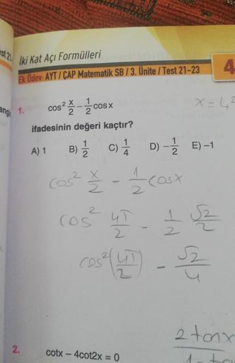 İki Kat Açı Formülleri
Ek Ödev: AYT/CAP Matematik SB / 3. Ünite / Test 21-23
ng 1.
2.
1
2
ifadesinin değeri kaçtır?
A) 1
cos² cosx
X
B) C)
Cos²
4
22 - 11/20 (asx
COŚ
cotx – 4cot2x = 0
D)
D)-1/E)-1
Cos² UT - £2
2
X=45
4
2 tonx
1.