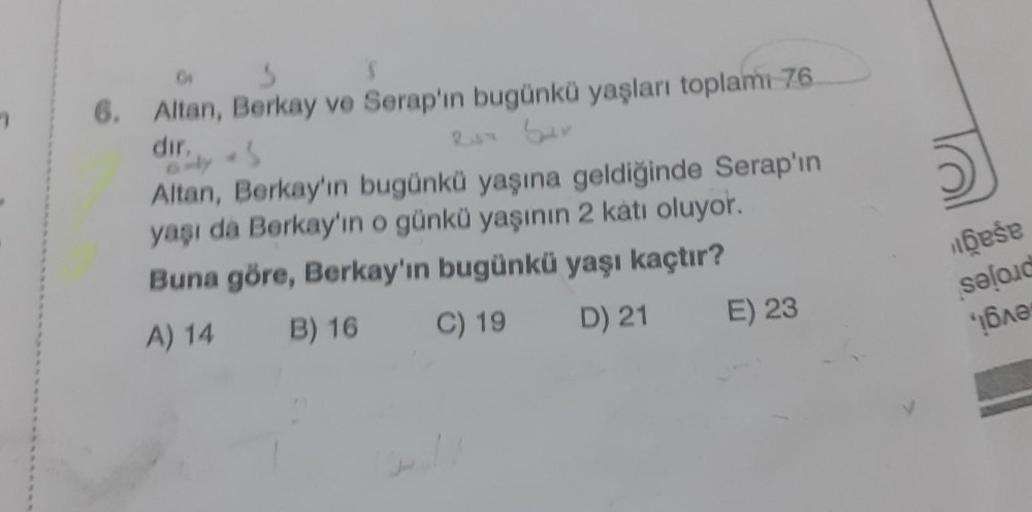 3
S
6. Altan, Berkay ve Serap'ın bugünkü yaşları toplamı 76
dir,
6-y
is
Altan, Berkay'ın bugünkü yaşına geldiğinde Serap'ın
yaşı da Berkay'ın o günkü yaşının 2 katı oluyor.
Buna göre, Berkay'ın bugünkü yaşı kaçtır?
A) 14
B) 16
C) 19
D) 21
E) 23
bese
seloid