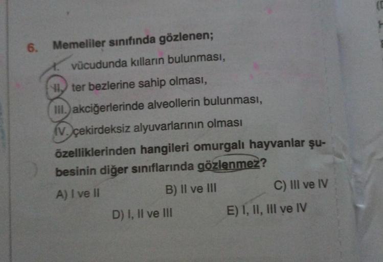 6.
Memeliler sınıfında gözlenen;
vücudunda kılların bulunması,
ter bezlerine sahip olması,
III.) akciğerlerinde alveollerin bulunması,
(V. çekirdeksiz alyuvarlarının olması
özelliklerinden hangileri omurgalı hayvanlar şu-
besinin diğer sınıflarında gözlenm