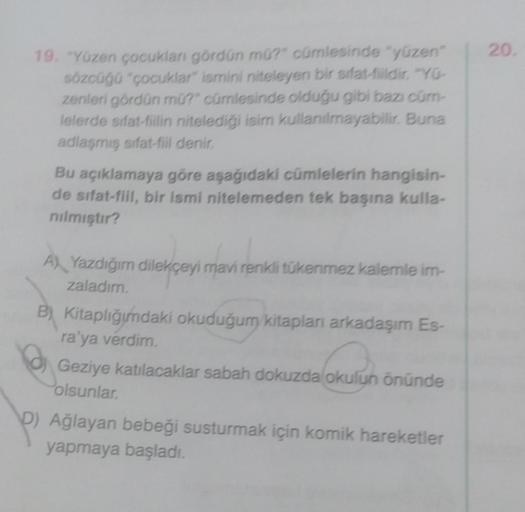 19. "Yüzen çocukları gördün mü?" cümlesinde "yüzen"
sözcüğü "çocuklar" ismini niteleyen bir sifat-fildir. "YO-
zenleri gördün mü?" cümlesinde olduğu gibi bazı cüm-
lelerde sifat-fiilin nitelediği isim kullanılmayabilir. Buna
adlaşmış sifat-fill denir.
Bu a