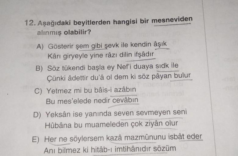 12. Aşağıdaki beyitlerden hangisi bir mesneviden
alınmış olabilir?
A) Gösterir şem gibi şevk ile kendin âşık
Kârı giryeyle yine râzı dilin ifşâdır
B) Söz tükendi başla ey Nef'i duaya sidk ile
Çünki âdettir du'â ol dem ki söz pâyan bulur
C) Yetmez mi bu bâi