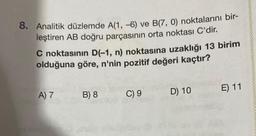 8. Analitik düzlemde A(1, -6) ve B(7, 0) noktalarını bir-
leştiren AB doğru parçasının orta noktası C'dir.
C noktasının D(-1, n) noktasına uzaklığı 13 birim
olduğuna göre, n'nin pozitif değeri kaçtır?
A) 7
B) 8
C) 9
D) 10
E) 11