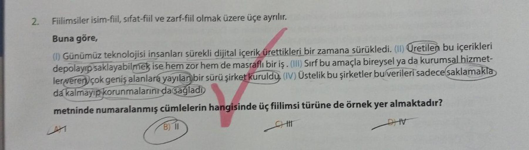 2.
Fiilimsiler isim-fiil, sifat-fiil ve zarf-fiil olmak üzere üçe ayrılır.
Buna göre,
(1) Günümüz teknolojisi insanları sürekli dijital içerik ürettikleri bir zamana sürükledi. (II) Üretilen bu içerikleri
depolayıp saklayabilmek ise hem zor hem de masraflı