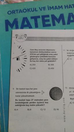 ORTAOKUL VE İMAM HAT
MATEMA
LIO
11%
Online test ve ödüllenmis icin alternisl ziyanat edebilirsiniz.
Cem Bey aracının deposunu
tamamen doldurduktan sonra
210 km yol gittiğinde araç yakıt
göstergesi şekildeki konuma
geliyorsa, araç bu yakıt miktarı
ile kaç km daha yol gidebilir?
A) 250
B) 305
C) 420
D) 450
9. Bir basket topu her yere
sekmesinde ilk yüksekliğinin
kadar yükselmektedir.
3
u
Bu basket topu 27 metreden yere
bırakıldığında yerden üçüncü kez
sektiğinde kaç metre yükselir?
A) 4
B) 8
C) 12
D) 16
11. İki doğa
birbirine
aşağıda
A) 12
12. Ahme
yıl d
yaşın
Bun
www.derslig.com
A) 15