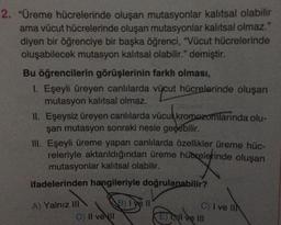 2. "Üreme hücrelerinde oluşan mutasyonlar kalıtsal olabilir
ama vücut hücrelerinde oluşan mutasyonlar kalıtsal olmaz."
diyen bir öğrenciye bir başka öğrenci, "Vücut hücrelerinde
oluşabilecek mutasyon kalıtsal olabilir." demiştir.
Bu öğrencilerin görüşlerinin farkh olması,
1. Eşeyli üreyen canlılarda vücut hücrelerinde oluşan
mutasyon kalıtsal olmaz.
II. Eşeysiz üreyen canlılarda vücut kromozomlarında olu-
şan mutasyon sonraki nesle geçebilir.
ücukr
III. Eşeyli üreme yapan canlılarda özellikler üreme hüc-
releriyle aktarıldığından üreme hübrelerinde oluşan
mutasyonlar kalıtsal olabilir.
ifadelerinden hangileriyle doğrulanabilir?
A) Yalnız III
D) II ve II
B) I've ll
C) I ve IIN
E)TNI ve III