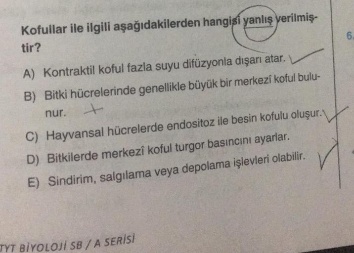 Kofullar ile ilgili aşağıdakilerden hangisi yanlış verilmiş-
tir?
A) Kontraktil koful fazla suyu difüzyonla dışarı atar.
B) Bitki hücrelerinde genellikle büyük bir merkezi koful bulu-
nur.
C) Hayvansal hücrelerde endositoz ile besin kofulu oluşur.
D) Bitki