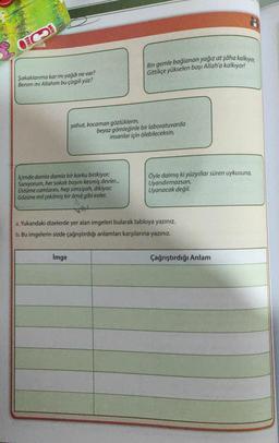 CO
Şakaklarıma kar mı yağdı ne var?
Benim mi Allahım bu çizgili yüz?
Içimde damla damla bir korku birikiyor;
Sanıyorum, her sokak başını kesmiş devler...
Üstüme camlarını, hep simsiyah, dikiyor;
Gözüne mil çekilmiş bir âmå gibi evler.
Bin gemle bağlanan yağız at şâha kalkıyor,
Gittikçe yükselen başı Allah'a kalkıyor!
yahut, kocaman gözlüklerin,
beyaz gömleğinle bir laboratuvarda
insanlar için ölebileceksin,
İmge
Öyle dalmış ki yüzyıllar süren uykusuna,
Uyandırmazsan,
Uyanacak değil.
a. Yukarıdaki dizelerde yer alan imgeleri bularak tabloya yazınız.
b. Bu imgelerin sizde çağrıştırdığı anlamları karşılarına yazınız.
Çağrıştırdığı Anlam